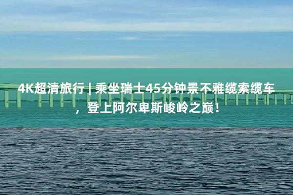 4K超清旅行 | 乘坐瑞士45分钟景不雅缆索缆车，登上阿尔卑斯峻岭之巅！