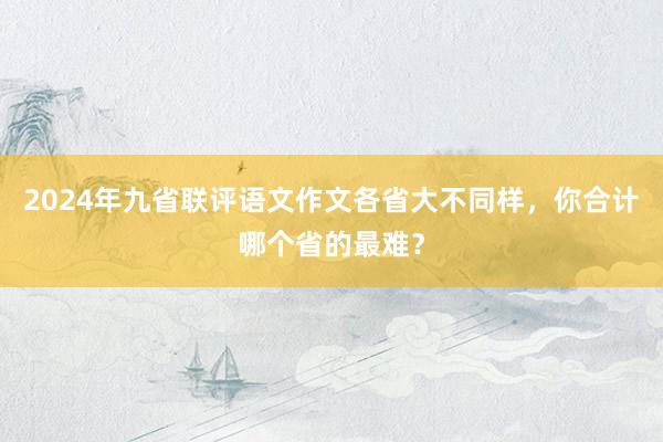 2024年九省联评语文作文各省大不同样，你合计哪个省的最难？