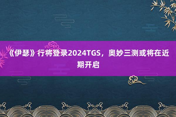 《伊瑟》行将登录2024TGS，奥妙三测或将在近期开启