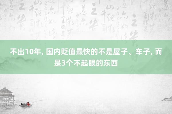 不出10年, 国内贬值最快的不是屋子、车子, 而是3个不起眼的东西
