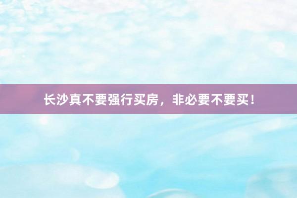 长沙真不要强行买房,非必要不要买!