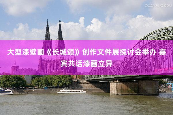 大型漆壁画《长城颂》创作文件展探讨会举办 嘉宾共话漆画立异