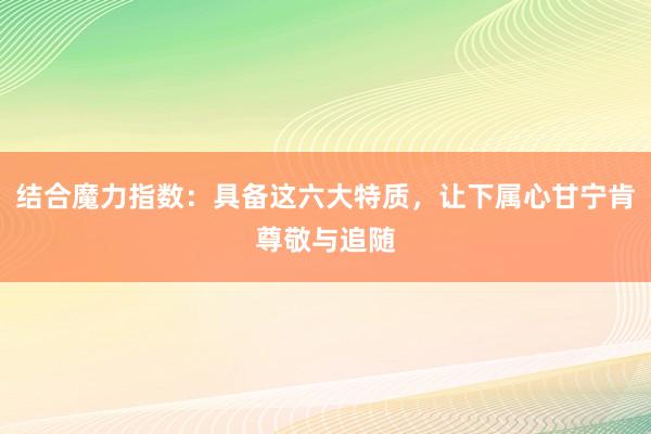 结合魔力指数：具备这六大特质，让下属心甘宁肯尊敬与追随