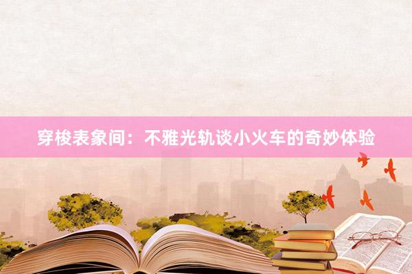 穿梭表象间：不雅光轨谈小火车的奇妙体验