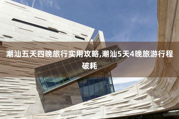 潮汕五天四晚旅行实用攻略,潮汕5天4晚旅游行程破耗