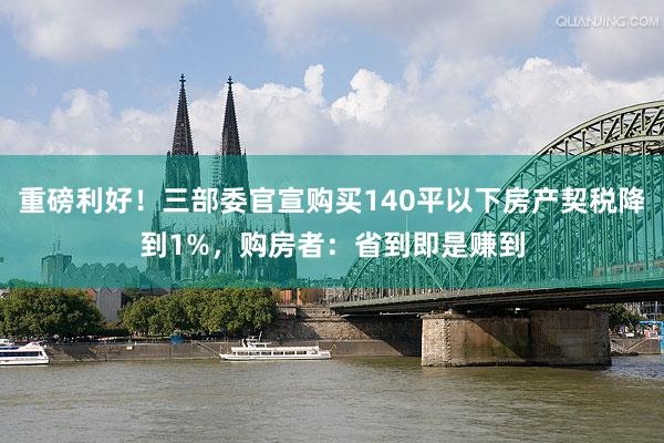 重磅利好！三部委官宣购买140平以下房产契税降到1%，购房者：省到即是赚到