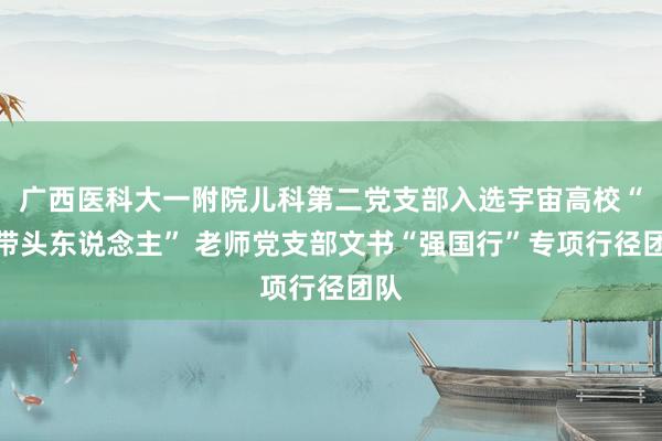 广西医科大一附院儿科第二党支部入选宇宙高校“双带头东说念主” 老师党支部文书“强国行”专项行径团队