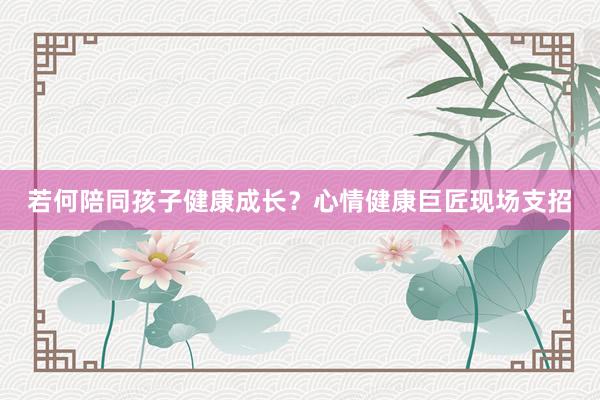 若何陪同孩子健康成长？心情健康巨匠现场支招