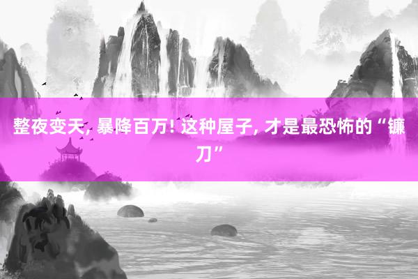 整夜变天, 暴降百万! 这种屋子, 才是最恐怖的“镰刀”
