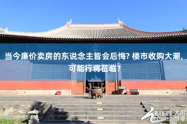 当今廉价卖房的东说念主皆会后悔? 楼市收购大潮, 可能行将莅临?