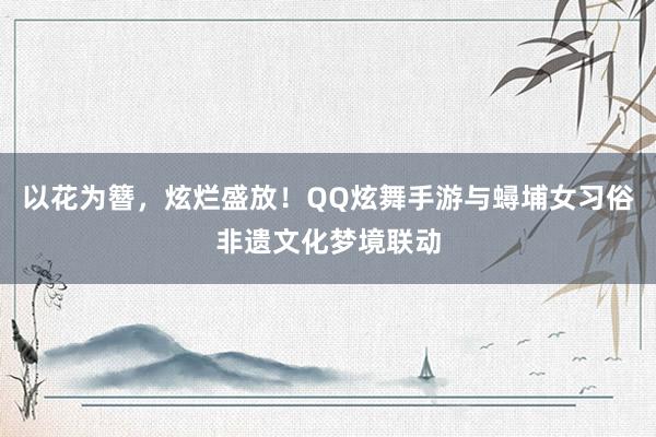 以花为簪，炫烂盛放！QQ炫舞手游与蟳埔女习俗非遗文化梦境联动