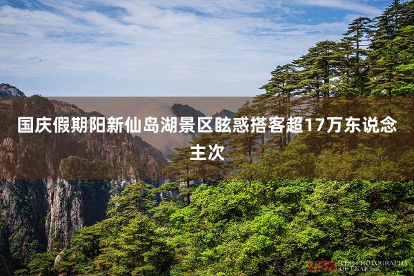 国庆假期阳新仙岛湖景区眩惑搭客超17万东说念主次