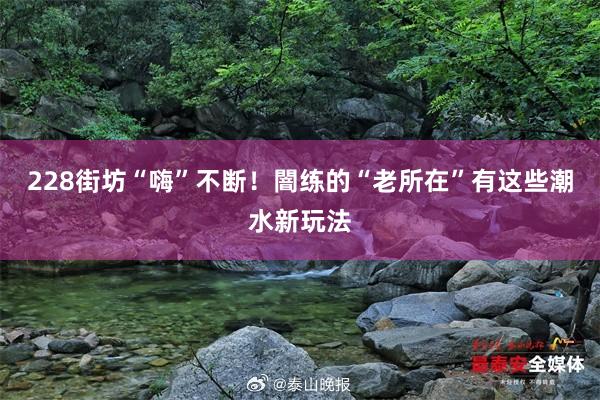 228街坊“嗨”不断！闇练的“老所在”有这些潮水新玩法