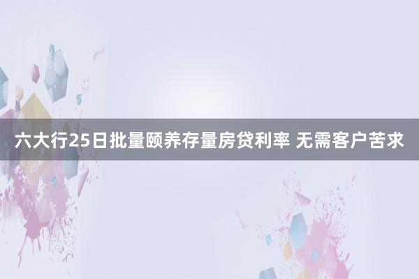 六大行25日批量颐养存量房贷利率 无需客户苦求