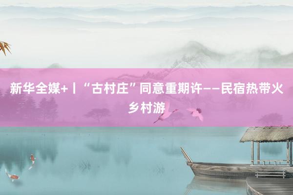 新华全媒+丨“古村庄”同意重期许——民宿热带火乡村游