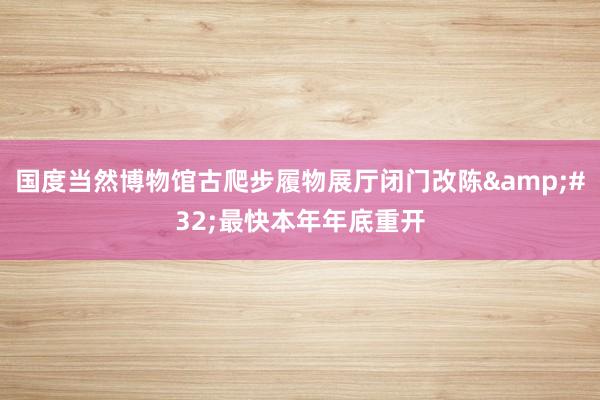 国度当然博物馆古爬步履物展厅闭门改陈&#32;最快本年年底重开